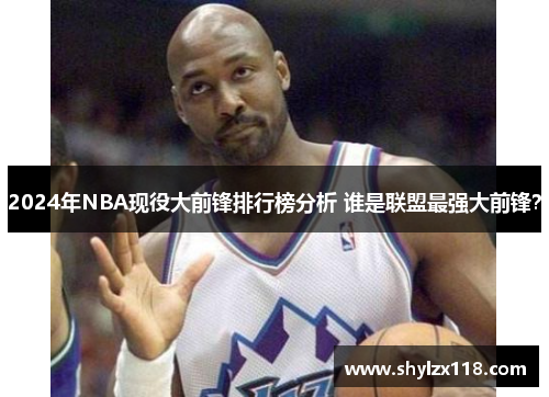 2024年NBA现役大前锋排行榜分析 谁是联盟最强大前锋？