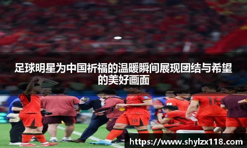 足球明星为中国祈福的温暖瞬间展现团结与希望的美好画面
